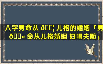 八字男命从 🐦 儿格的婚姻「男 🌻 命从儿格婚姻 妇唱夫随」